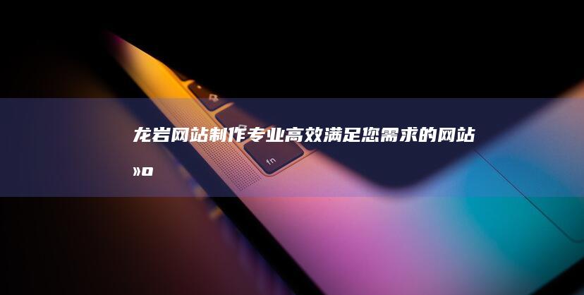 龙岩网站制作 - 专业、高效、满足您需求的网站建设方案