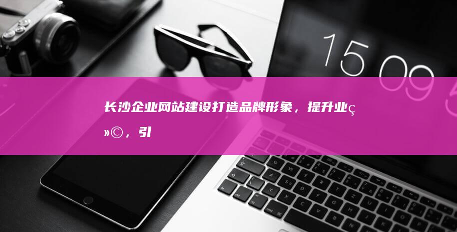 长沙企业网站建设：打造品牌形象，提升业绩，引领未来