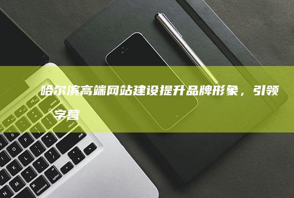 哈尔滨高端网站建设：提升品牌形象，引领数字营销