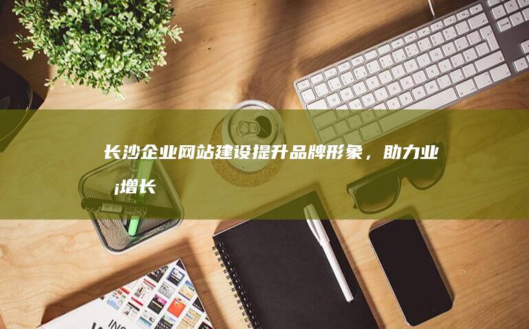 长沙企业网站建设：提升品牌形象，助力业务增长
