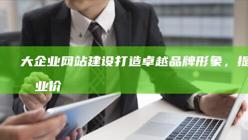 大企业网站建设：打造卓越品牌形象，提升商业价值