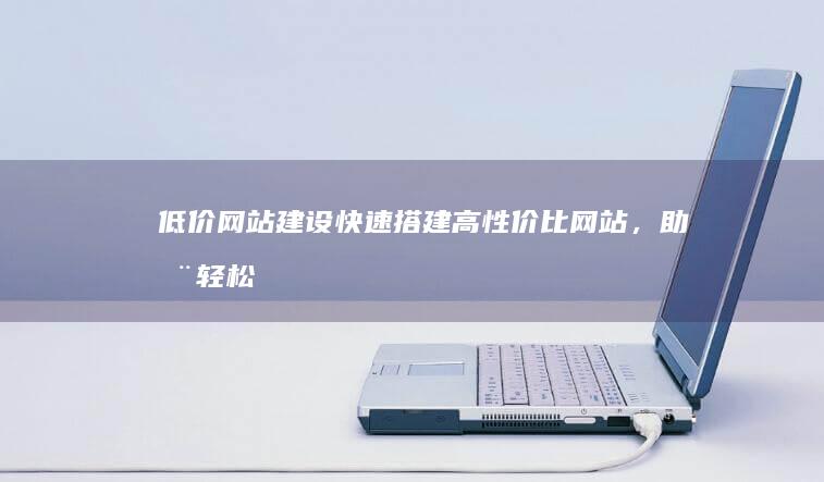 低价网站建设：快速搭建高性价比网站，助您轻松上网！