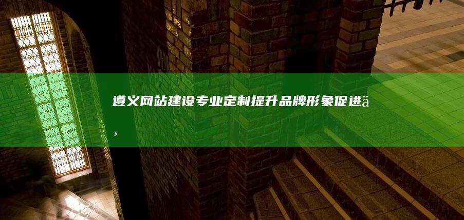 遵义网站建设：专业定制、提升品牌形象、促进业务增长