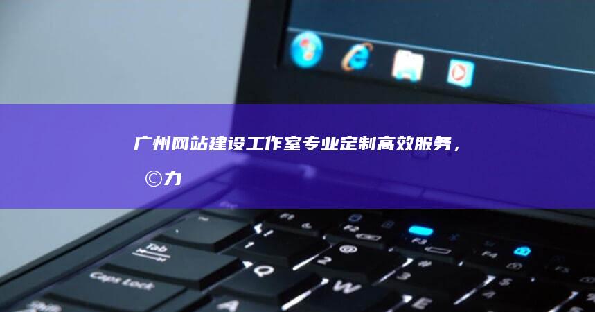 广州网站建设工作室：专业定制、高效服务，助力企业在线成功