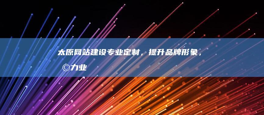 太原网站建设：专业定制，提升品牌形象，助力业务增长