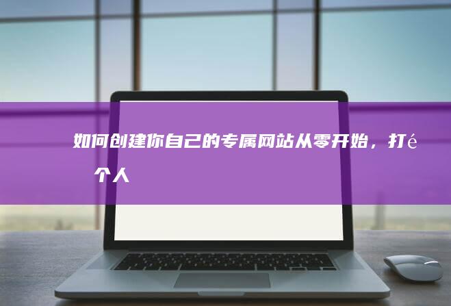 如何创建你自己的专属网站：从零开始，打造个人品牌，提升自我价值