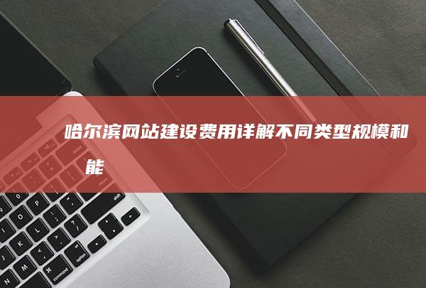 哈尔滨网站建设费用详解：不同类型、规模和功能的网站价格对比