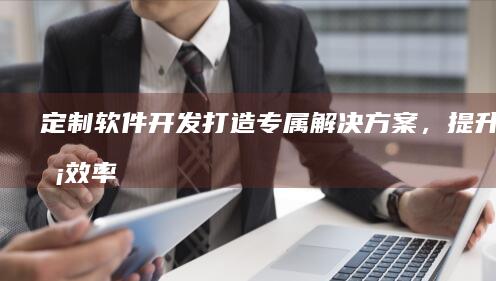 定制软件开发:打造专属解决方案,提升业务效率
